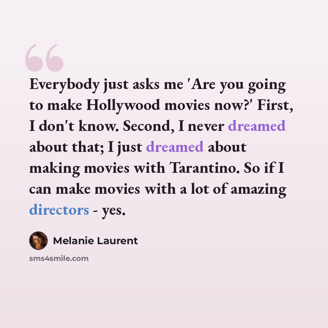 “Everybody just asks me 'Are you going to make Hollywood movies now?' First, I don't know. Second, I never dreamed about that; I just dreamed about making movies with Tarantino. So if I can make movies with a lot of amazing directors - yes.” quote by Melanie Laurent