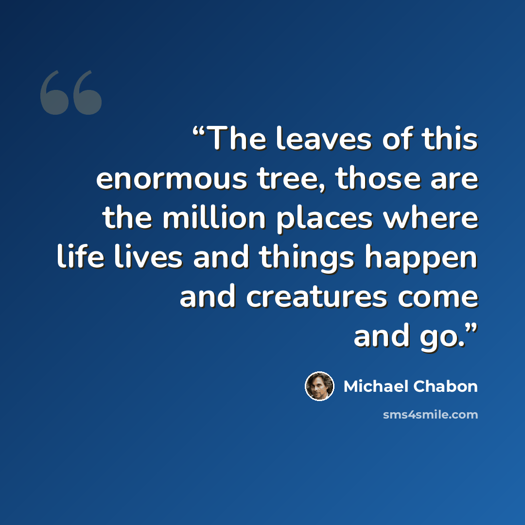 “The leaves of this enormous tree, those are the million places where life lives and things happen and creatures come and go.” quote by Michael Chabon