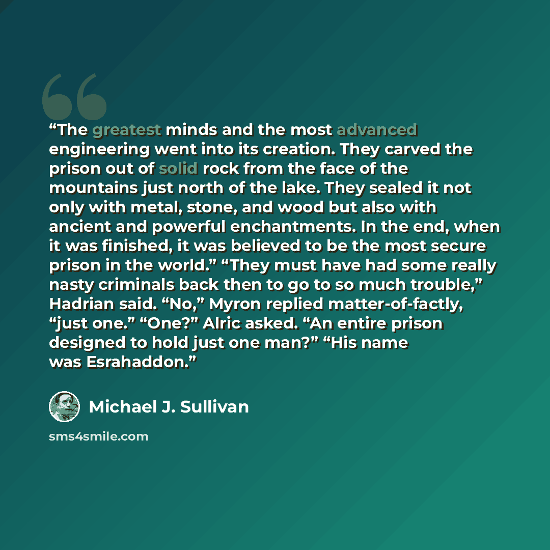“The greatest minds and the most advanced engineering went into its creation. They carved the prison out of solid rock from the face of the mountains just north of the lake. They sealed it not only with metal, stone, and wood but also with ancient and powerful enchantments. In the end, when it was…” quote by Michael J. Sullivan
