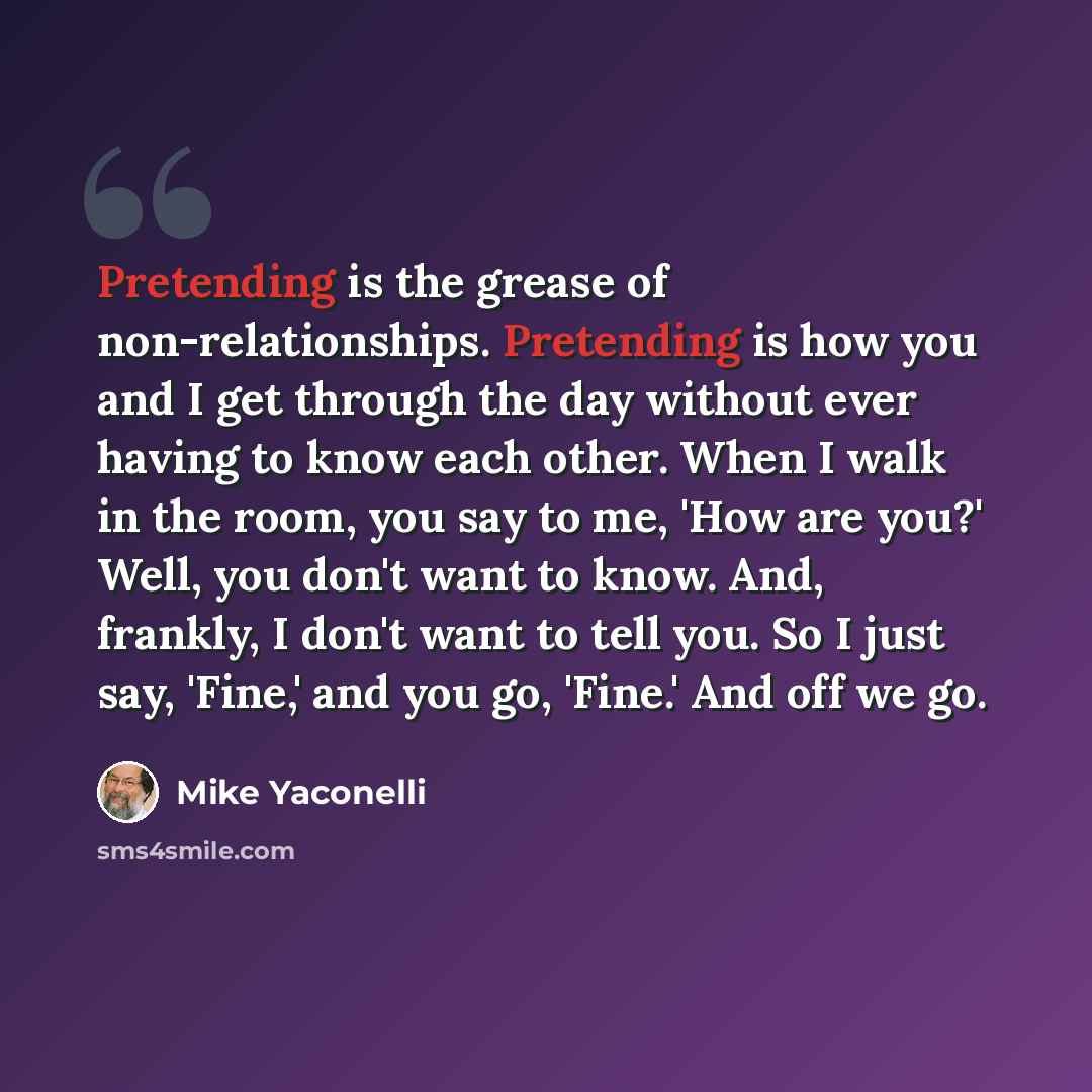 “Pretending is the grease of non-relationships. Pretending is how you and I get through the day without ever having to know each other. When I walk in the room, you say to me, 'How are you?' Well, you don't want to know. And, frankly, I don't want to tell you. So I just say, 'Fine,' and you go…” quote by Mike Yaconelli
