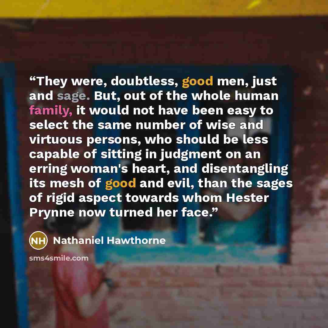 “They were, doubtless, good men, just and sage. But, out of the whole human family, it would not have been easy to select the same number of wise and virtuous persons, who should be less capable of sitting in judgment on an erring woman's heart, and disentangling its mesh of good and evil, than the…” quote by Nathaniel Hawthorne