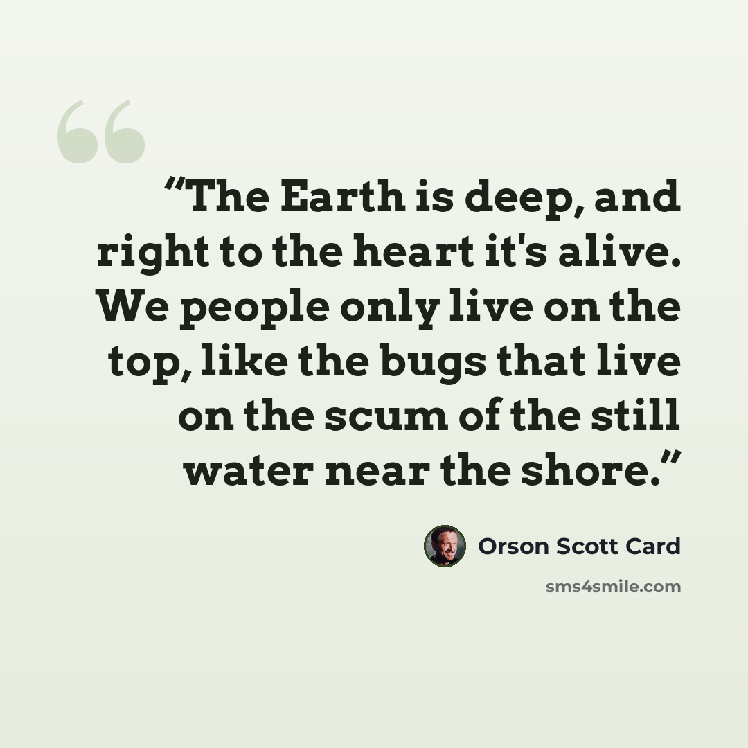 “The Earth is deep, and right to the heart it's alive. We people only live on the top, like the bugs that live on the scum of the still water near the shore.” quote by Orson Scott Card