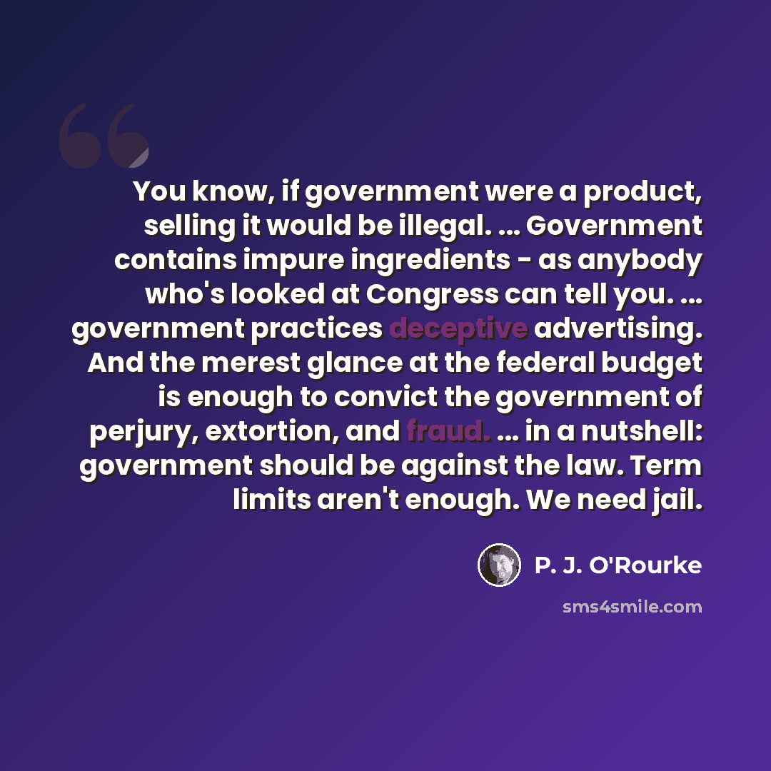 “You know, if government were a product, selling it would be illegal. ... Government contains impure ingredients - as anybody who's looked at Congress can tell you. ... government practices deceptive advertising. And the merest glance at the federal budget is enough to convict the government of…” quote by P. J. O'Rourke