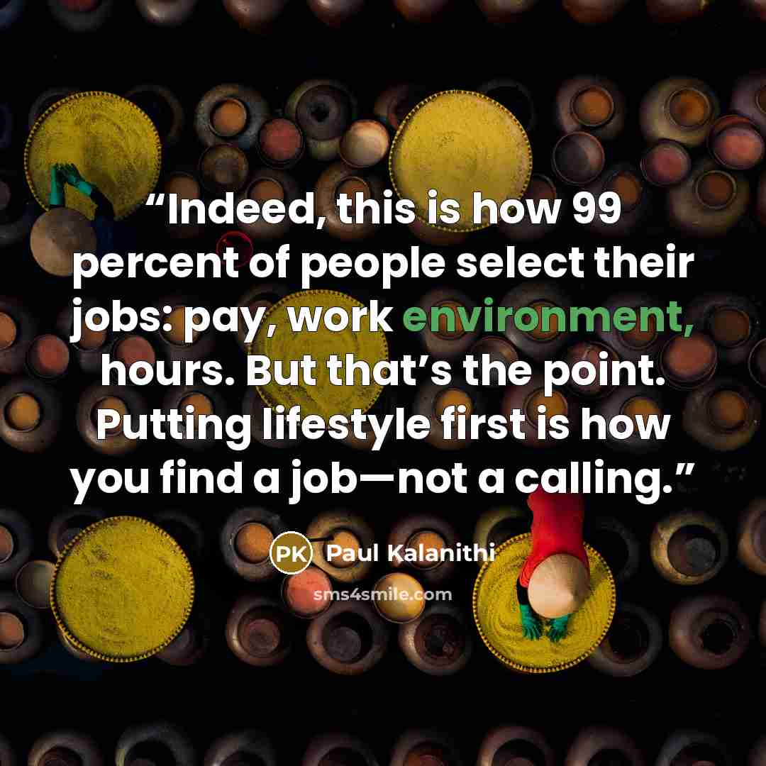 “Indeed, this is how 99 percent of people select their jobs: pay, work environment, hours. But that’s the point. Putting lifestyle first is how you find a job—not a calling.” quote by Paul Kalanithi