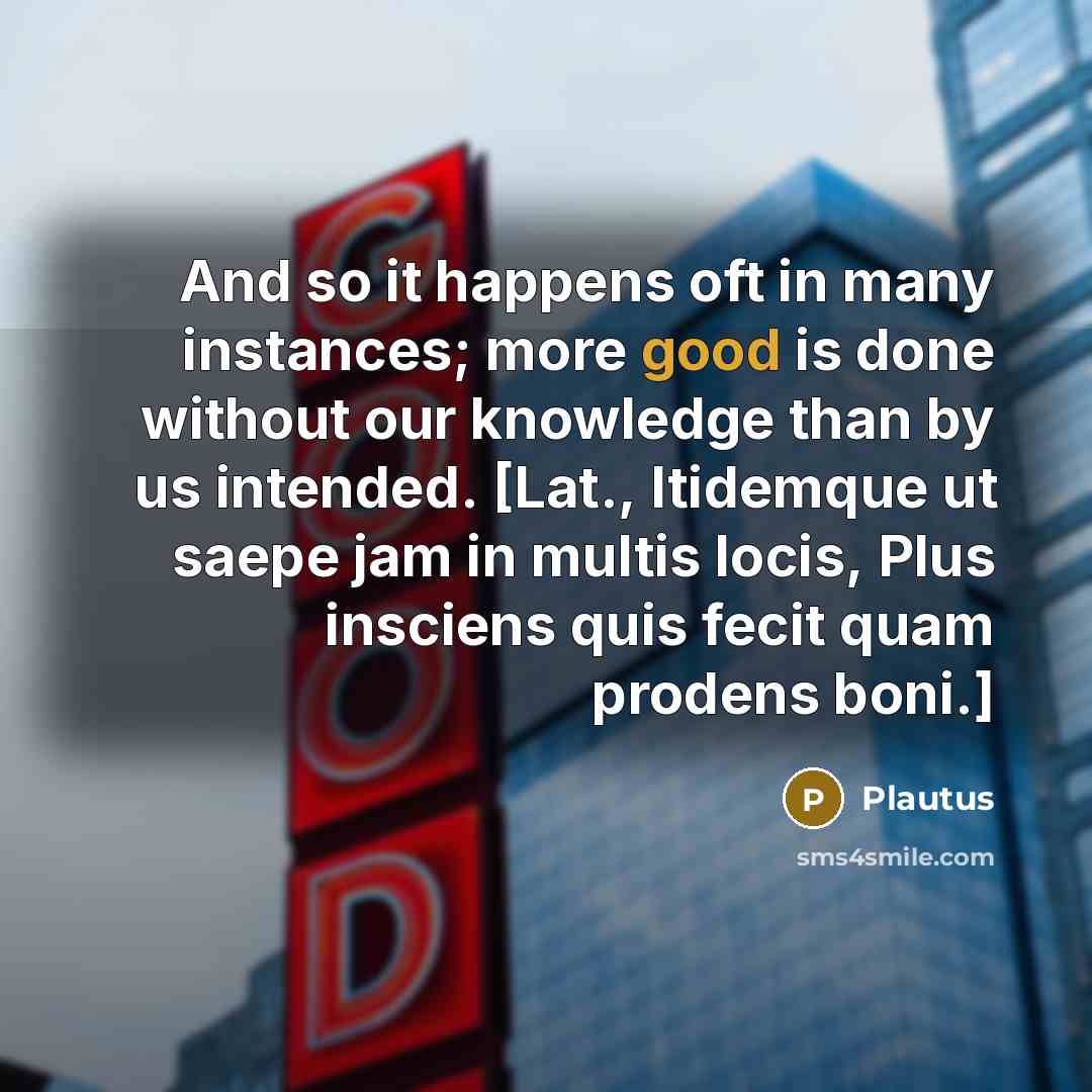 “And so it happens oft in many instances; more good is done without our knowledge than by us intended. [Lat., Itidemque ut saepe jam in multis locis, Plus insciens quis fecit quam prodens boni.]” quote by Plautus