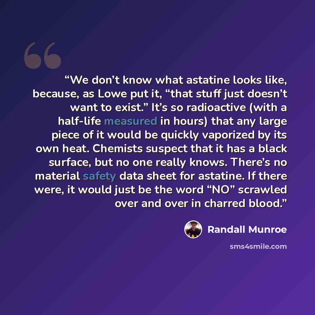 “We don’t know what astatine looks like, because, as Lowe put it, “that stuff just doesn’t want to exist.” It’s so radioactive (with a half-life measured in hours) that any large piece of it would be quickly vaporized by its own heat. Chemists suspect that it has a black surface, but no one really…” quote by Randall Munroe
