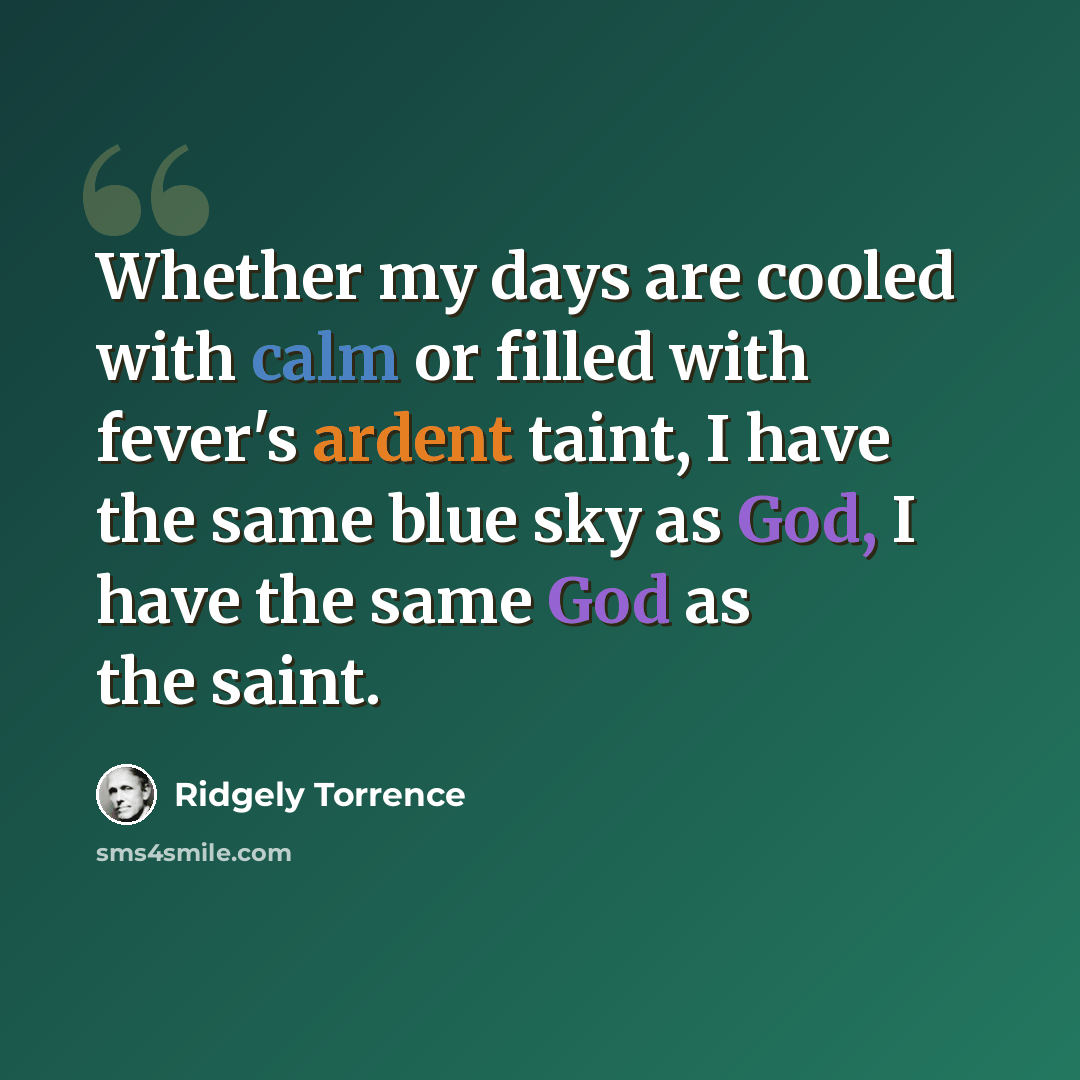 “Whether my days are cooled with calm or filled with fever's ardent taint, I have the same blue sky as God, I have the same God as the saint.” quote by Ridgely Torrence