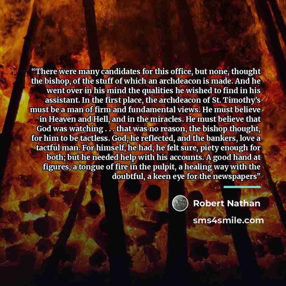 “There were many candidates for this office, but none, thought the bishop, of the stuff of which an archdeacon is made. And he went over in his mind the qualities he wished to find in his assistant. In the first place, the archdeacon of St. Timothy’s must be a man of firm and fundamental views. He…” quote by Robert Nathan