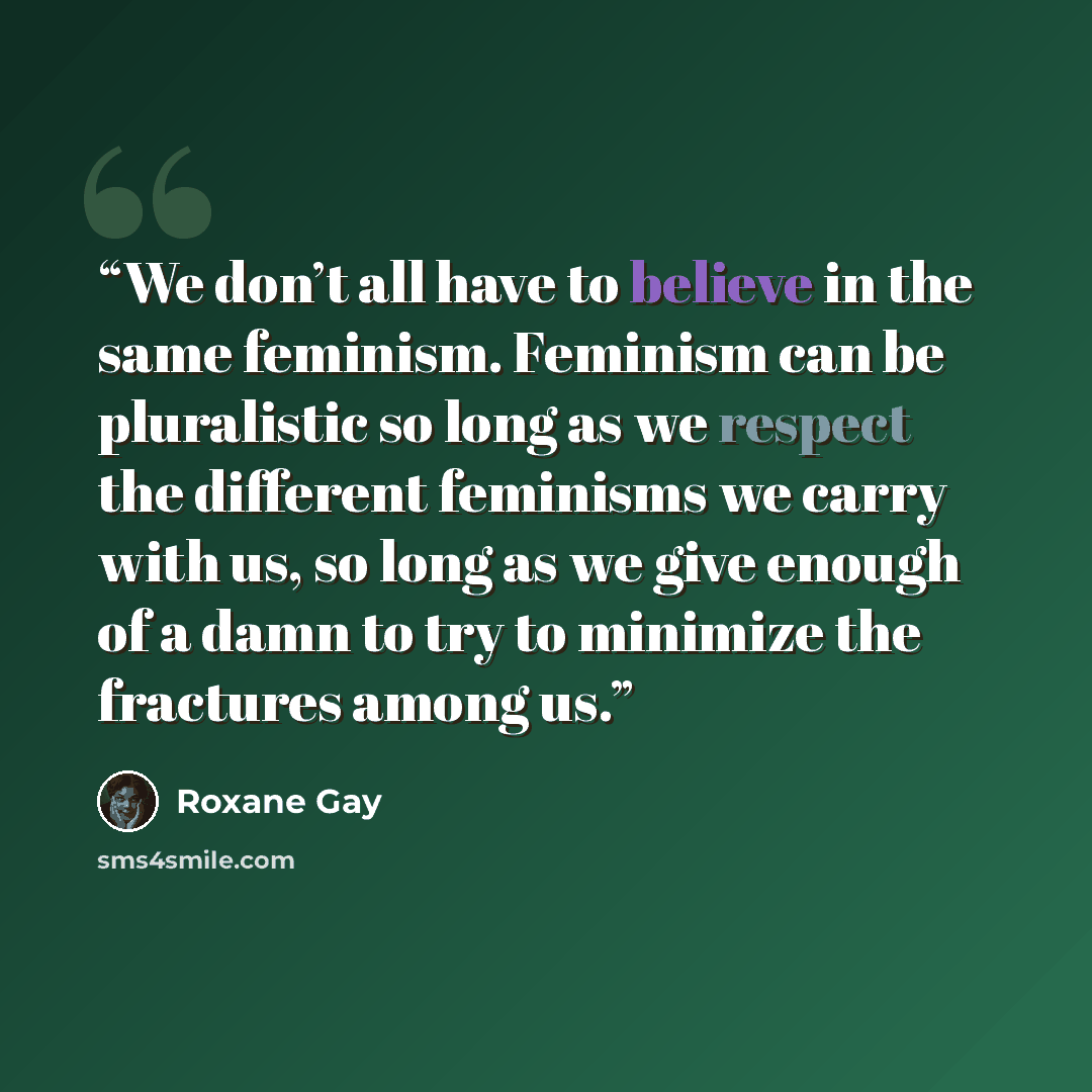 “We don’t all have to believe in the same feminism. Feminism can be pluralistic so long as we respect the different feminisms we carry with us, so long as we give enough of a damn to try to minimize the fractures among us.” quote by Roxane Gay