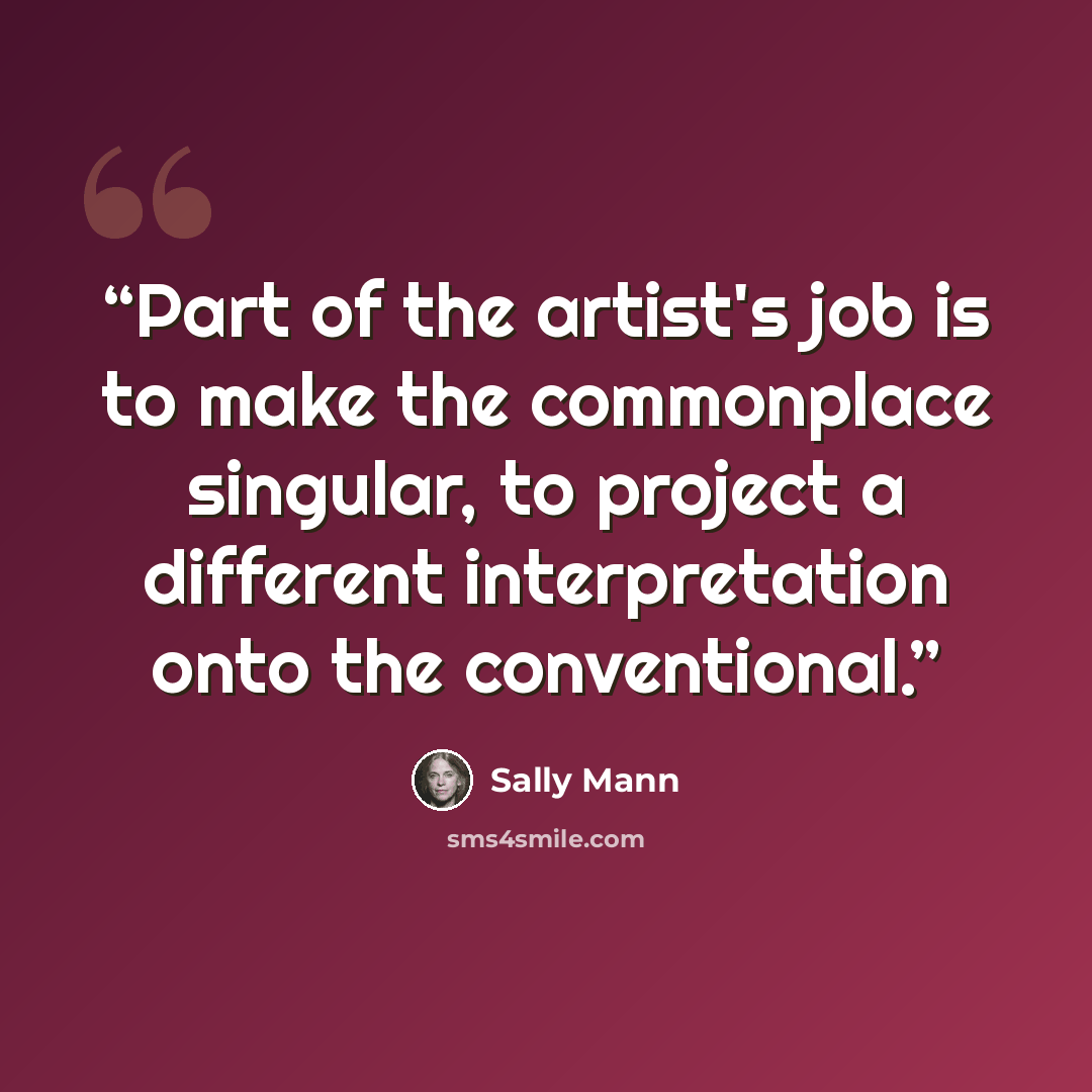 “Part of the artist's job is to make the commonplace singular, to project a different interpretation onto the conventional.” quote by Sally Mann