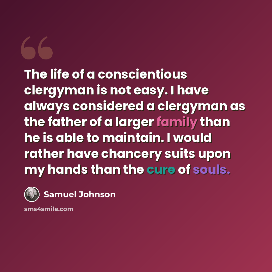 “The life of a conscientious clergyman is not easy. I have always considered a clergyman as the father of a larger family than he is able to maintain. I would rather have chancery suits upon my hands than the cure of souls.” quote by Samuel Johnson