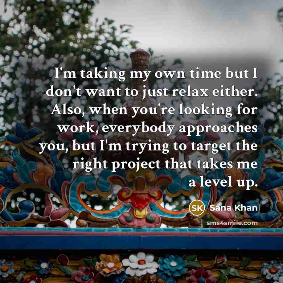 “I'm taking my own time but I don't want to just relax either. Also, when you're looking for work, everybody approaches you, but I'm trying to target the right project that takes me a level up.” quote by Sana Khan