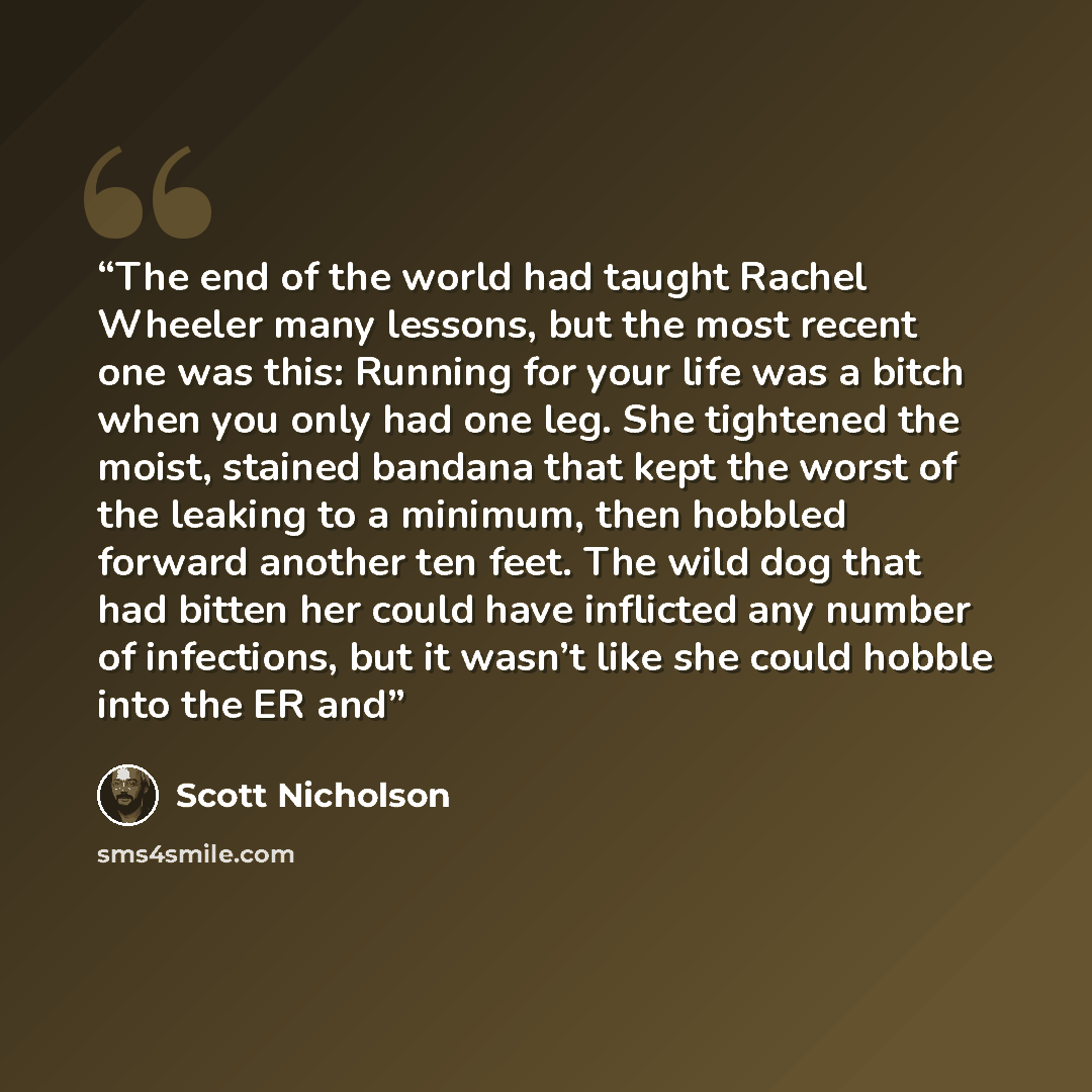 “The end of the world had taught Rachel Wheeler many lessons, but the most recent one was this: Running for your life was a bitch when you only had one leg. She tightened the moist, stained bandana that kept the worst of the leaking to a minimum, then hobbled forward another ten feet. The wild dog…” quote by Scott Nicholson