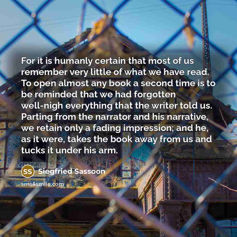 “For it is humanly certain that most of us remember very little of what we have read. To open almost any book a second time is to be reminded that we had forgotten well-nigh everything that the writer told us. Parting from the narrator and his narrative, we retain only a fading impression; and he…” quote by Siegfried Sassoon