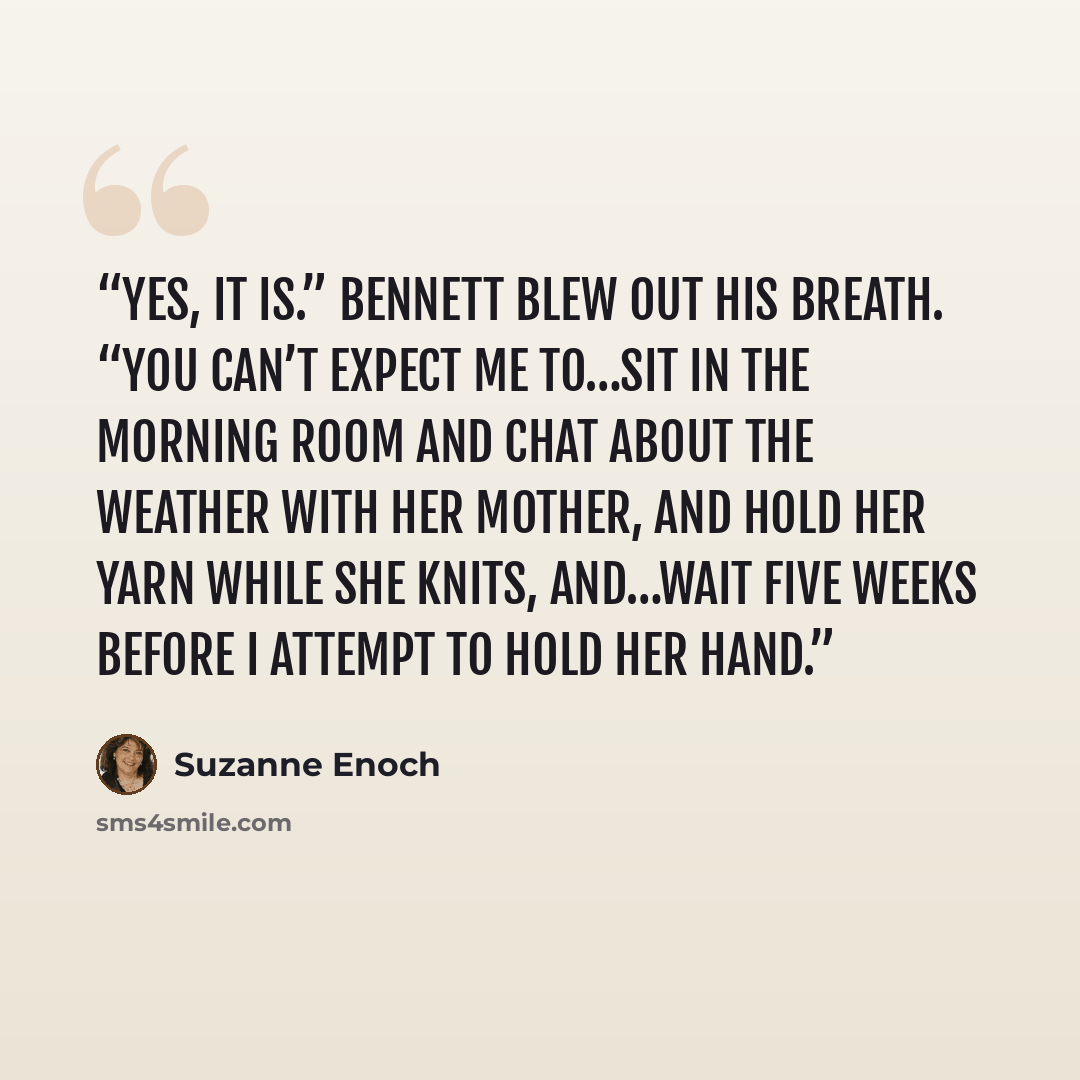 “Yes, it is.” Bennett blew out his breath. “You can’t expect me to…sit in the morning room and chat about the weather with her mother, and hold her yarn while she knits, and…wait five weeks before I attempt to hold her hand.” quote by Suzanne Enoch