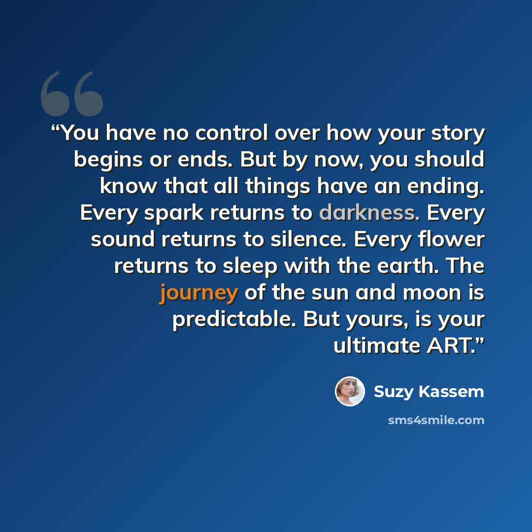 “You have no control over how your story begins or ends. But by now, you should know that all things have an ending. Every spark returns to darkness. Every sound returns to silence. Every flower returns to sleep with the earth. The journey of the sun and moon is predictable. But yours, is your…” quote by Suzy Kassem