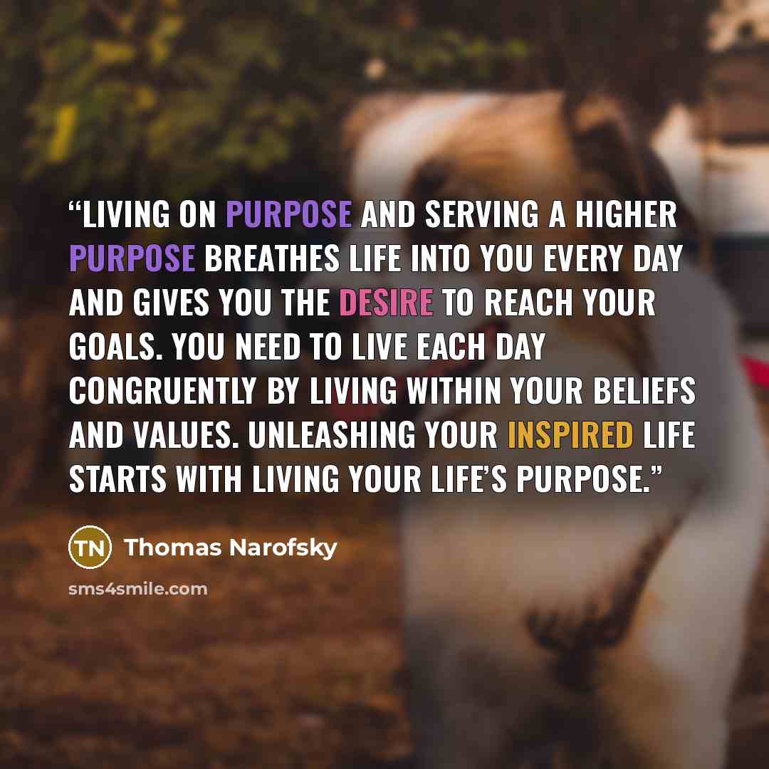 “Living on purpose and serving a higher purpose breathes life into you every day and gives you the desire to reach your goals. You need to live each day congruently by living within your beliefs and values. Unleashing your inspired life starts with living your life’s purpose.” quote by Thomas Narofsky