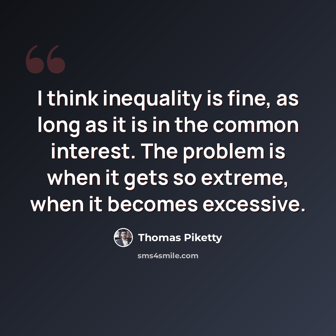 “I think inequality is fine, as long as it is in the common interest. The problem is when it gets so extreme, when it becomes excessive.” quote by Thomas Piketty