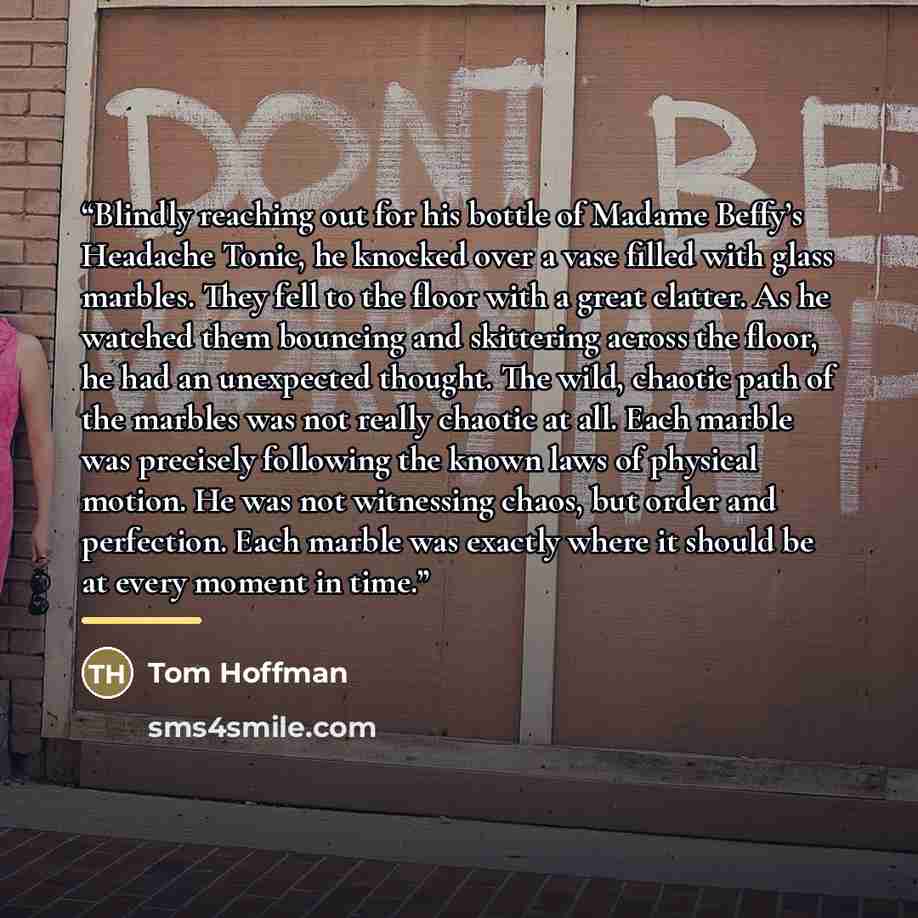 “Blindly reaching out for his bottle of Madame Beffy’s Headache Tonic, he knocked over a vase filled with glass marbles. They fell to the floor with a great clatter. As he watched them bouncing and skittering across the floor, he had an unexpected thought. The wild, chaotic path of the marbles was…” quote by Tom Hoffman