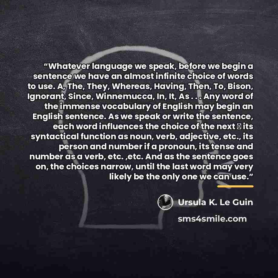 “Whatever language we speak, before we begin a sentence we have an almost infinite choice of words to use. A, The, They, Whereas, Having, Then, To, Bison, Ignorant, Since, Winnemucca, In, It, As . . . Any word of the immense vocabulary of English may begin an English sentence. As we speak or write…” quote by Ursula K. Le Guin
