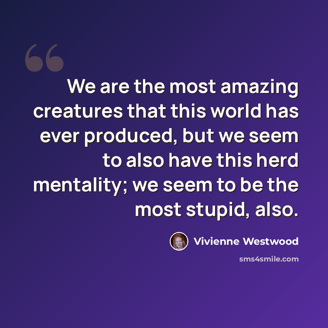 “We are the most amazing creatures that this world has ever produced, but we seem to also have this herd mentality; we seem to be the most stupid, also.” quote by Vivienne Westwood