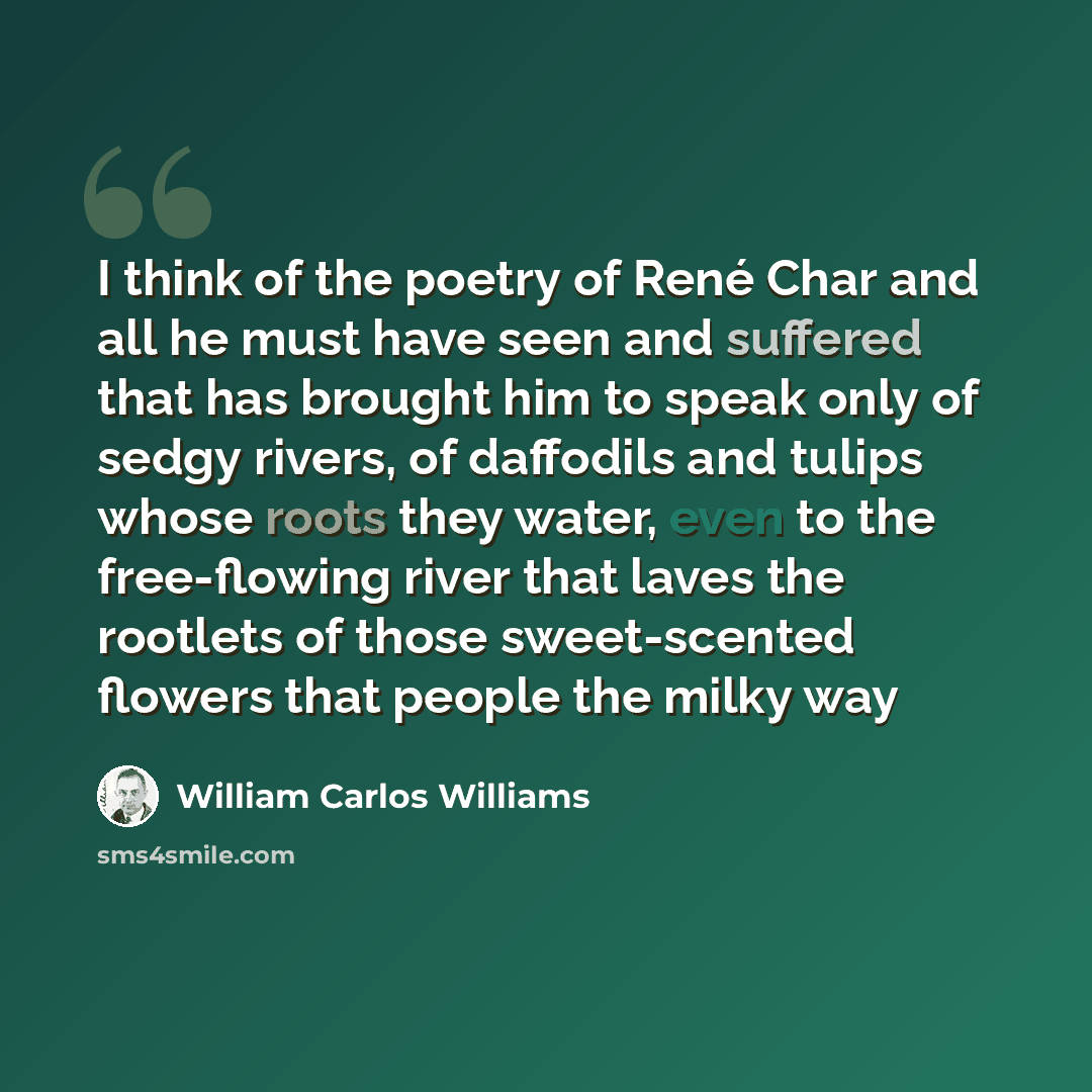 “I think of the poetry of René Char and all he must have seen and suffered that has brought him to speak only of sedgy rivers, of daffodils and tulips whose roots they water, even to the free-flowing river that laves the rootlets of those sweet-scented flowers that people the milky way” quote by William Carlos Williams