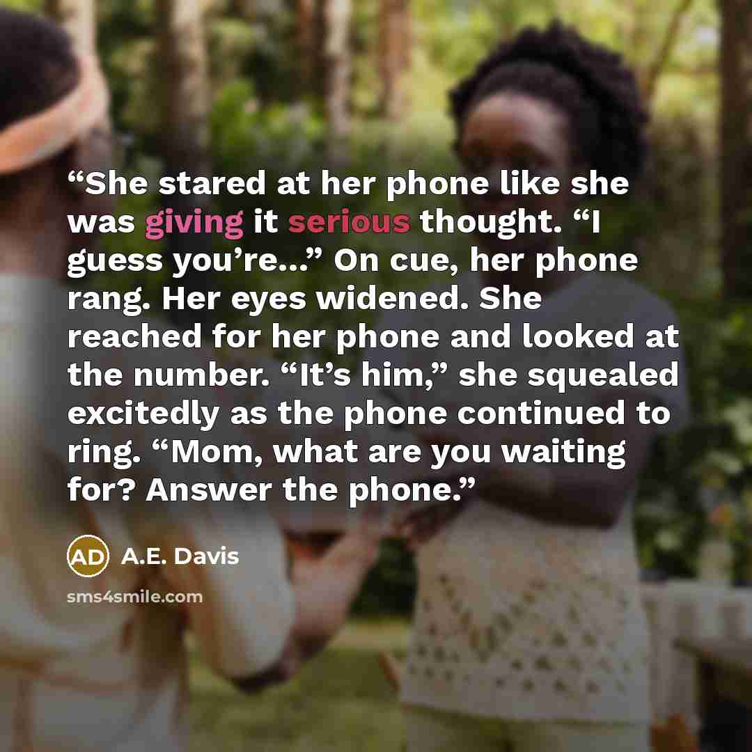 “She stared at her phone like she was giving it serious thought. “I guess you’re…” On cue, her phone rang. Her eyes widened. She reached for her phone and looked at the number. “It’s him,” she squealed excitedly as the phone continued to ring. “Mom, what are you waiting for? Answer the phone.” quote by A.E. Davis