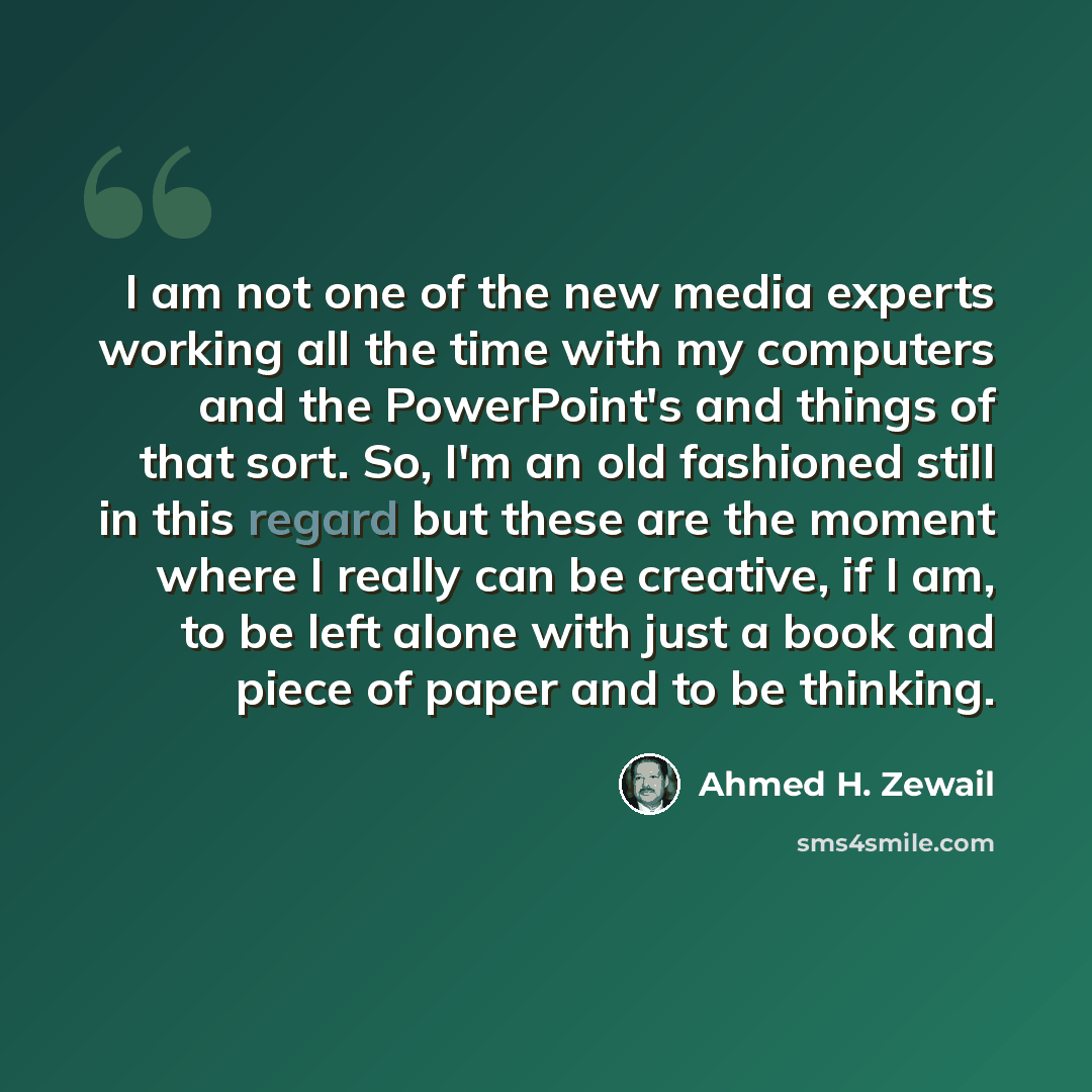 “I am not one of the new media experts working all the time with my computers and the PowerPoint's and things of that sort. So, I'm an old fashioned still in this regard but these are the moment where I really can be creative, if I am, to be left alone with just a book and piece of paper and to be…” quote by Ahmed H. Zewail