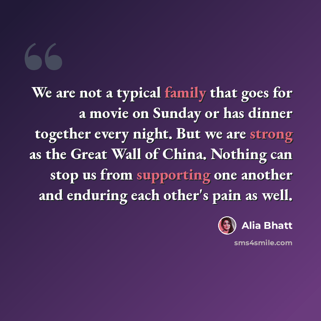 “We are not a typical family that goes for a movie on Sunday or has dinner together every night. But we are strong as the Great Wall of China. Nothing can stop us from supporting one another and enduring each other's pain as well.” quote by Alia Bhatt