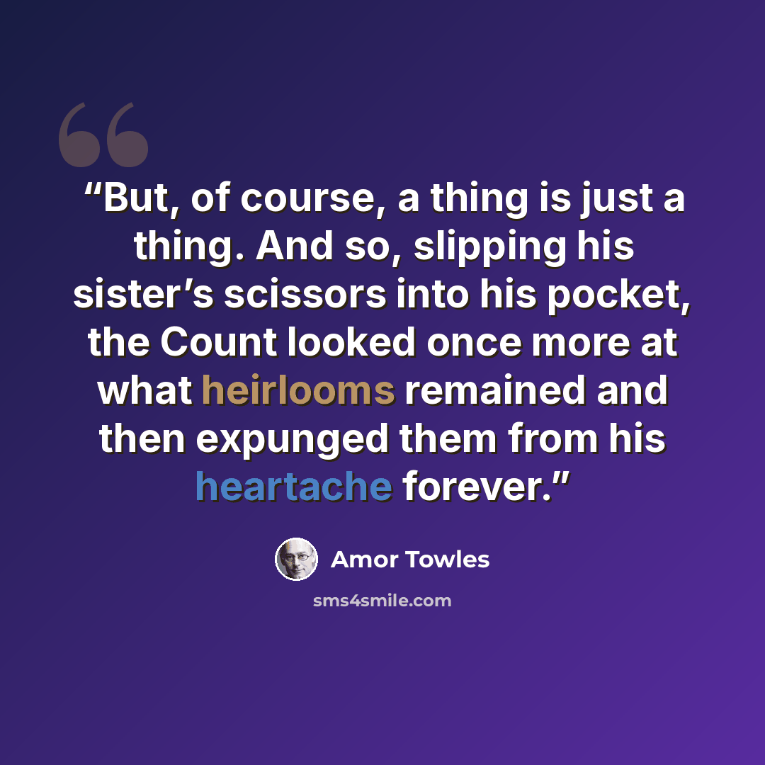 “But, of course, a thing is just a thing. And so, slipping his sister’s scissors into his pocket, the Count looked once more at what heirlooms remained and then expunged them from his heartache forever.” quote by Amor Towles