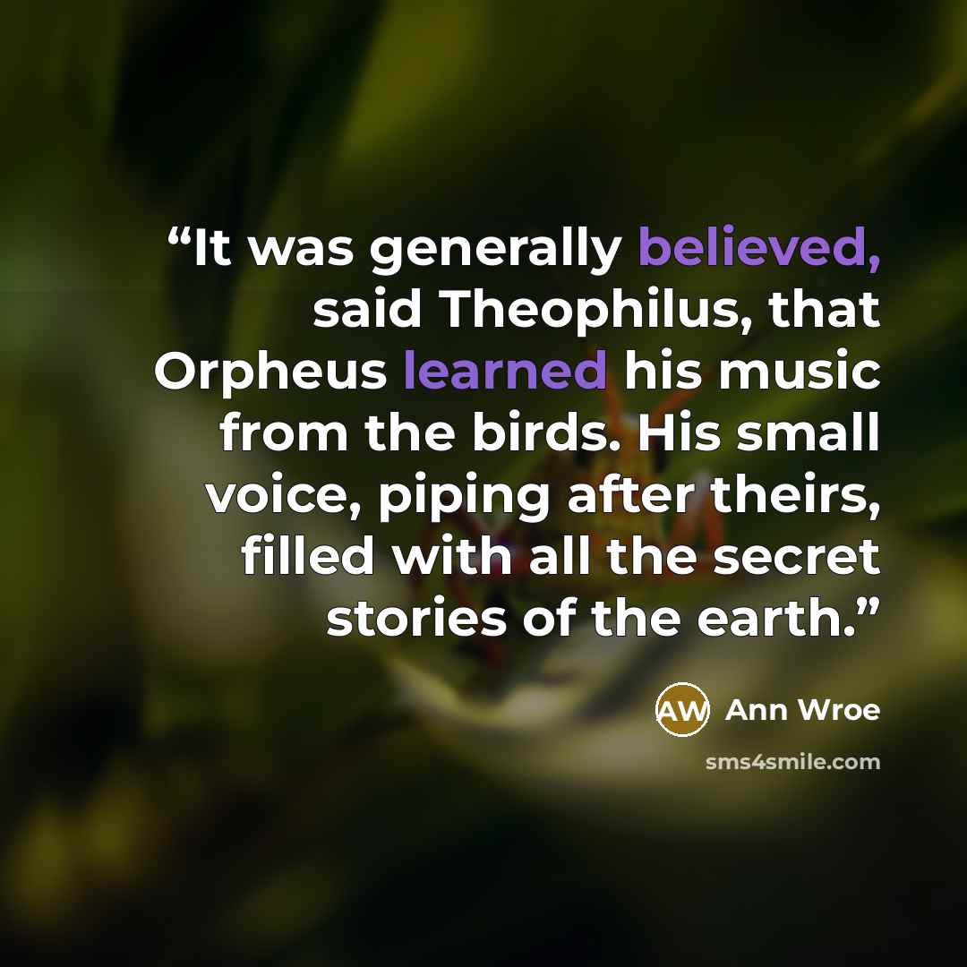 “It was generally believed, said Theophilus, that Orpheus learned his music from the birds. His small voice, piping after theirs, filled with all the secret stories of the earth.” quote by Ann Wroe