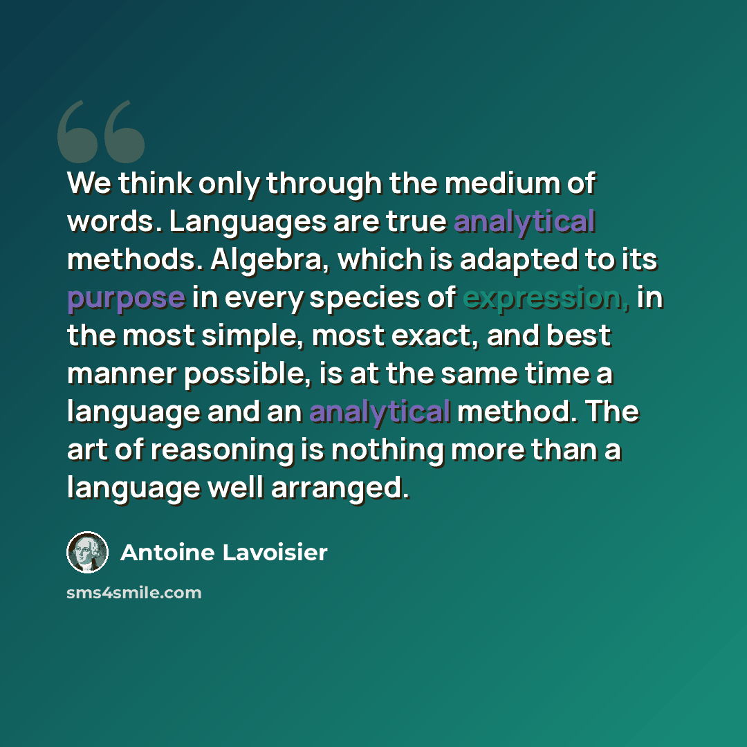 “We think only through the medium of words. Languages are true analytical methods. Algebra, which is adapted to its purpose in every species of expression, in the most simple, most exact, and best manner possible, is at the same time a language and an analytical method. The art of reasoning is…” quote by Antoine Lavoisier