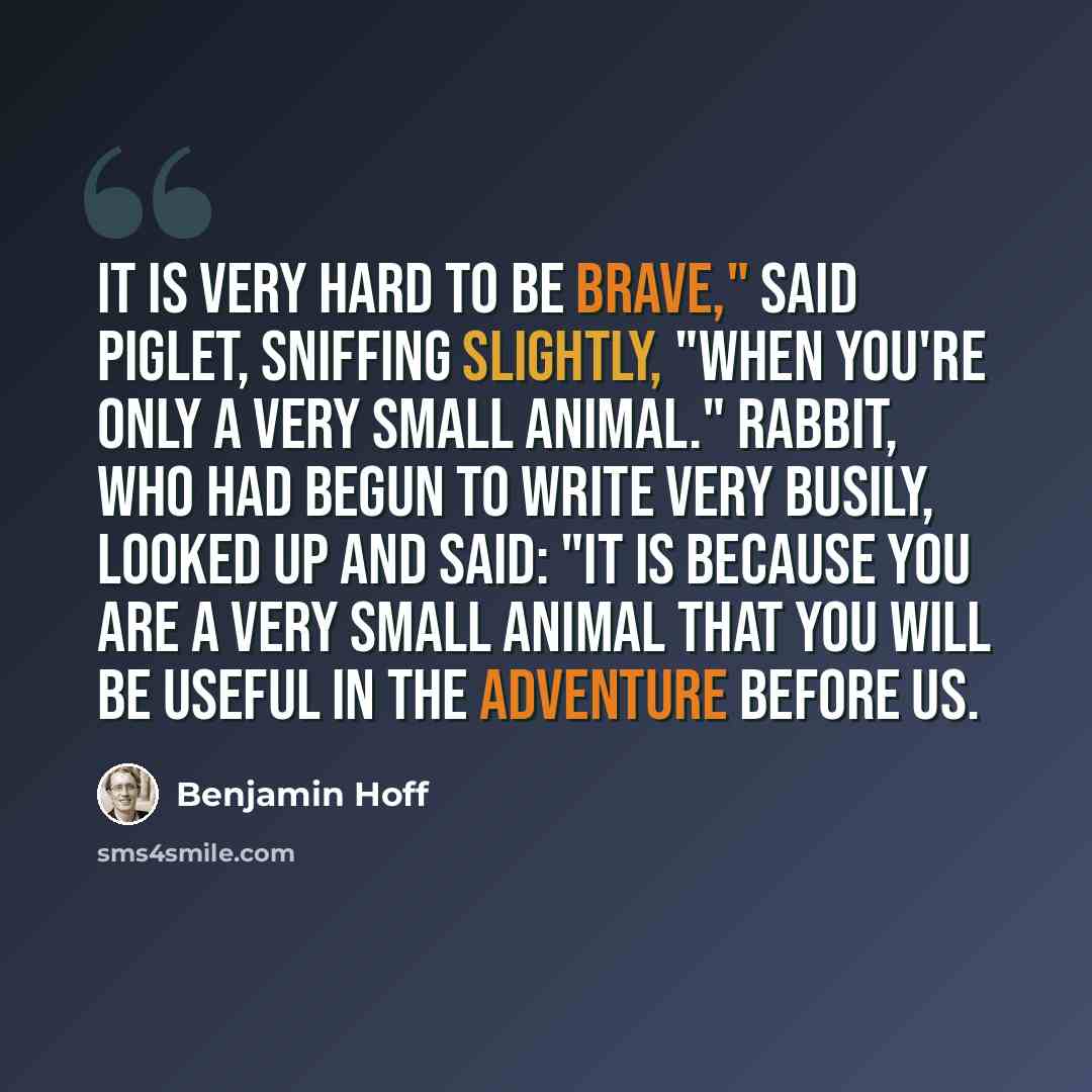 “It is very hard to be brave," said Piglet, sniffing slightly, "when you're only a Very Small Animal." Rabbit, who had begun to write very busily, looked up and said: "It is because you are a very small animal that you will be Useful in the adventure before us.” quote by Benjamin Hoff