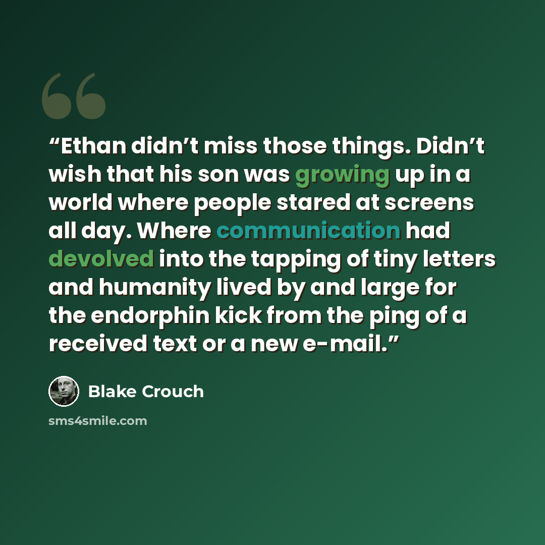“Ethan didn’t miss those things. Didn’t wish that his son was growing up in a world where people stared at screens all day. Where communication had devolved into the tapping of tiny letters and humanity lived by and large for the endorphin kick from the ping of a received text or a new e-mail.” quote by Blake Crouch