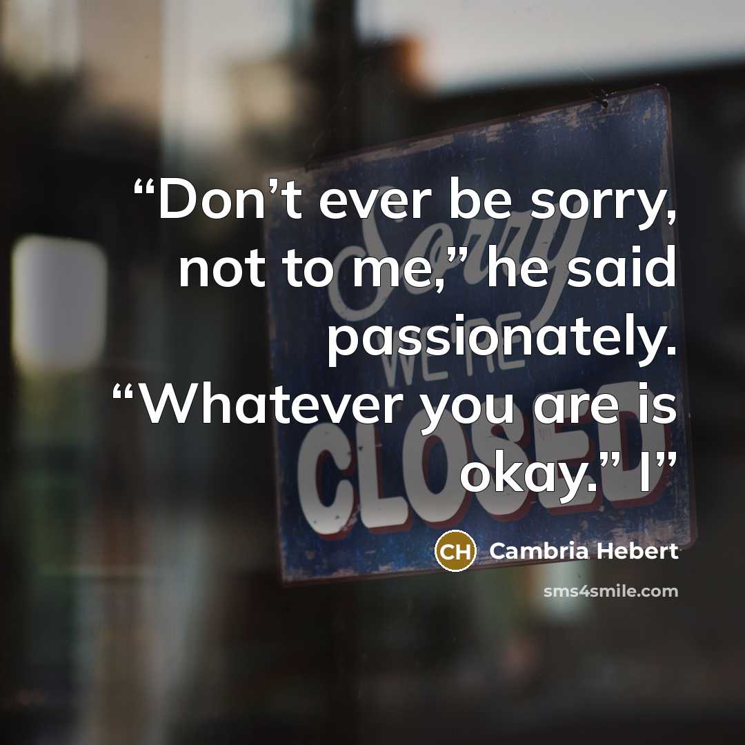 “Don’t ever be sorry, not to me,” he said passionately. “Whatever you are is okay.” I” quote by Cambria Hebert