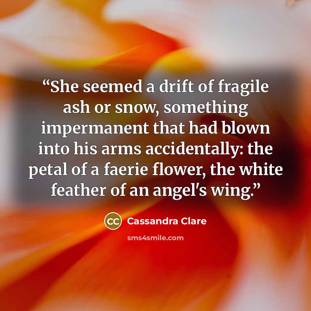 “She seemed a drift of fragile ash or snow, something impermanent that had blown into his arms accidentally: the petal of a faerie flower, the white feather of an angel's wing.” quote by Cassandra Clare