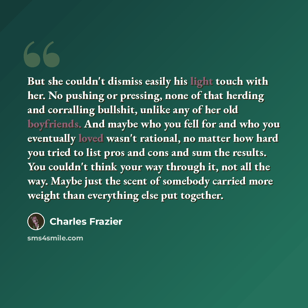 “But she couldn't dismiss easily his light touch with her. No pushing or pressing, none of that herding and corralling bullshit, unlike any of her old boyfriends. And maybe who you fell for and who you eventually loved wasn't rational, no matter how hard you tried to list pros and cons and sum the…” quote by Charles Frazier