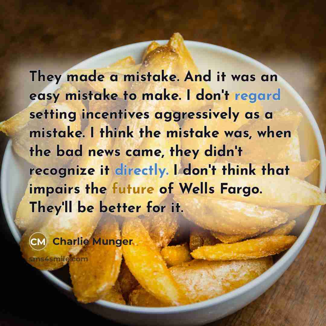 “They made a mistake. And it was an easy mistake to make. I don't regard setting incentives aggressively as a mistake. I think the mistake was, when the bad news came, they didn't recognize it directly. I don't think that impairs the future of Wells Fargo. They'll be better for it.” quote by Charlie Munger