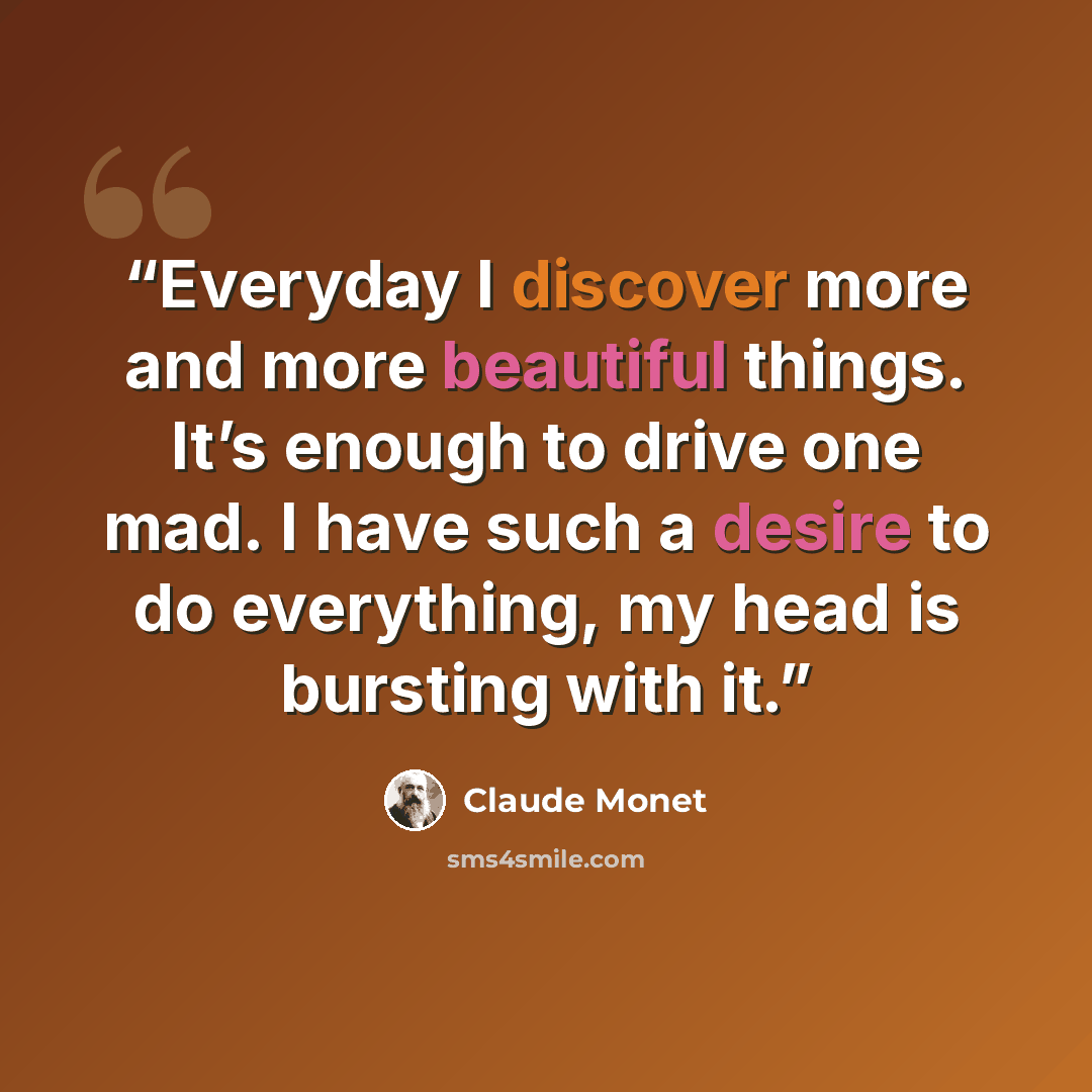 “Everyday I discover more and more beautiful things. It’s enough to drive one mad. I have such a desire to do everything, my head is bursting with it.” quote by Claude Monet