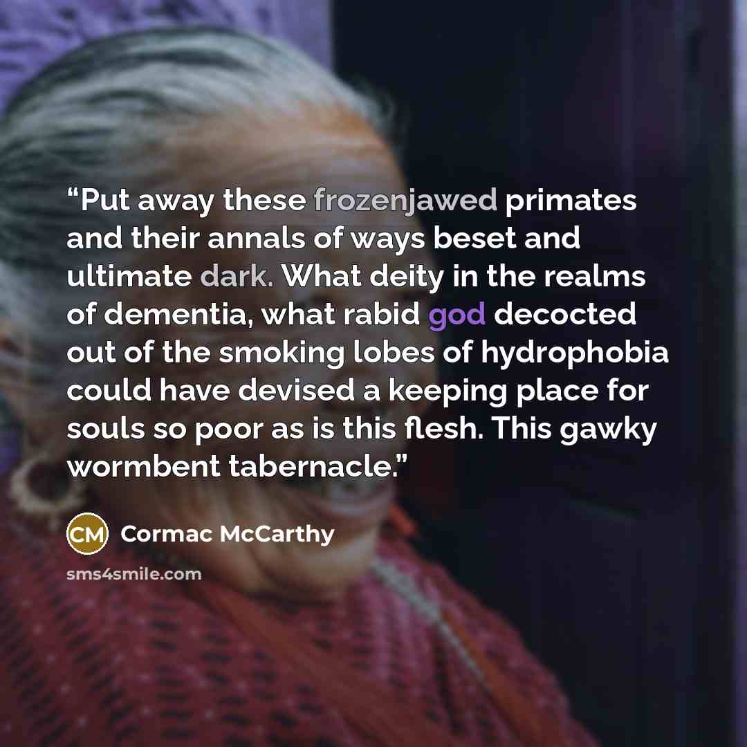 “Put away these frozenjawed primates and their annals of ways beset and ultimate dark. What deity in the realms of dementia, what rabid god decocted out of the smoking lobes of hydrophobia could have devised a keeping place for souls so poor as is this flesh. This gawky wormbent tabernacle.” quote by Cormac McCarthy