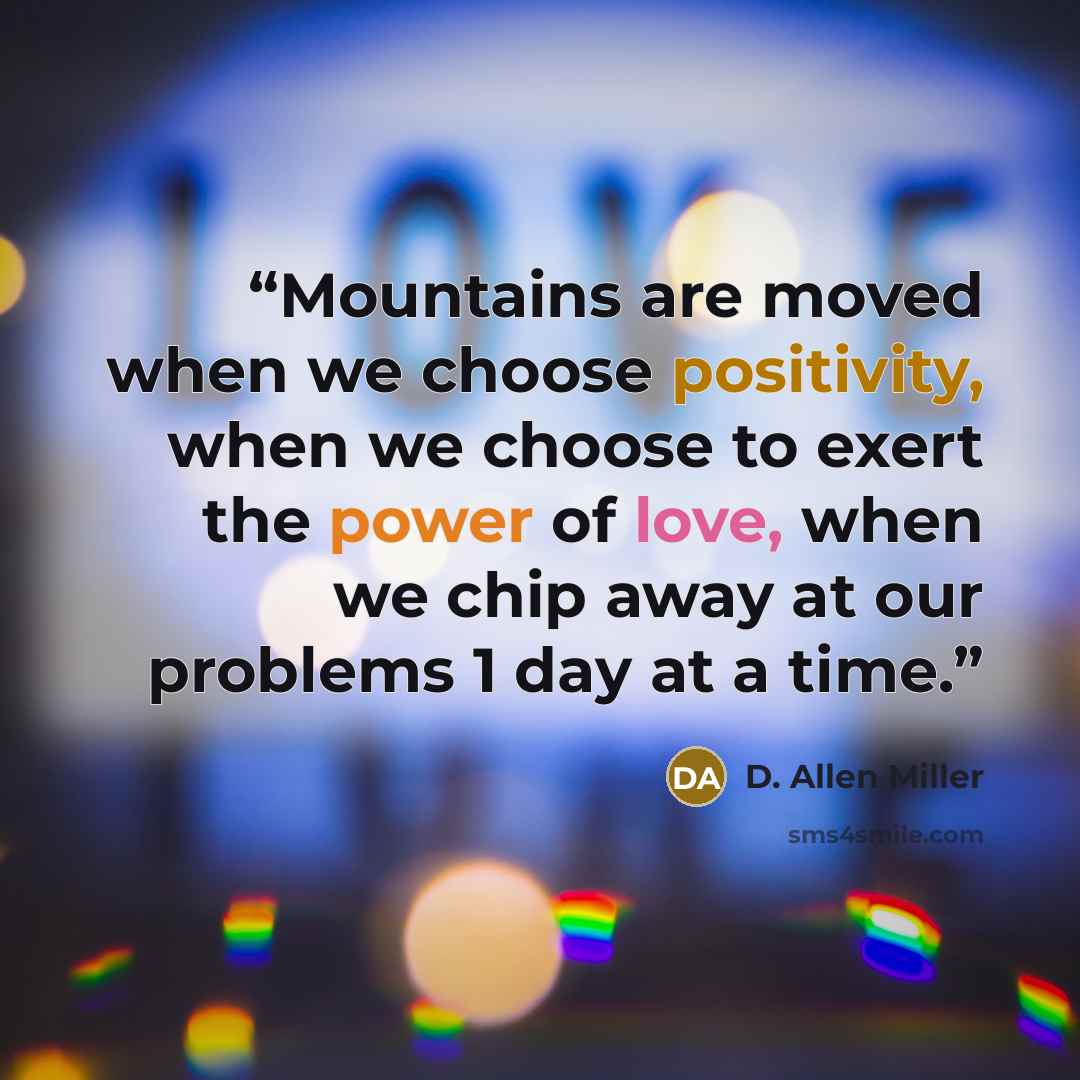 “Mountains are moved when we choose positivity, when we choose to exert the power of love, when we chip away at our problems 1 day at a time.” quote by D. Allen Miller