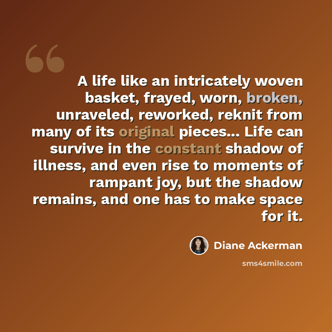 “A life like an intricately woven basket, frayed, worn, broken, unraveled, reworked, reknit from many of its original pieces... Life can survive in the constant shadow of illness, and even rise to moments of rampant joy, but the shadow remains, and one has to make space for it.” quote by Diane Ackerman