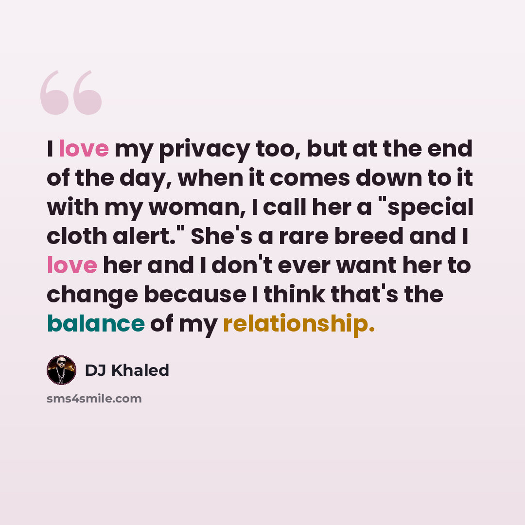 “I love my privacy too, but at the end of the day, when it comes down to it with my woman, I call her a "special cloth alert." She's a rare breed and I love her and I don't ever want her to change because I think that's the balance of my relationship.” quote by DJ Khaled
