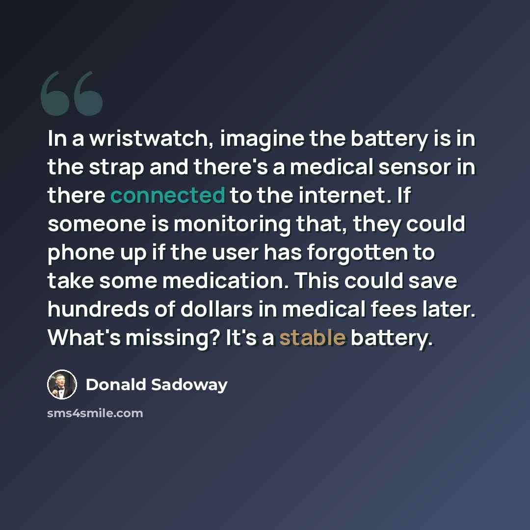 “In a wristwatch, imagine the battery is in the strap and there's a medical sensor in there connected to the internet. If someone is monitoring that, they could phone up if the user has forgotten to take some medication. This could save hundreds of dollars in medical fees later. What's missing?…” quote by Donald Sadoway