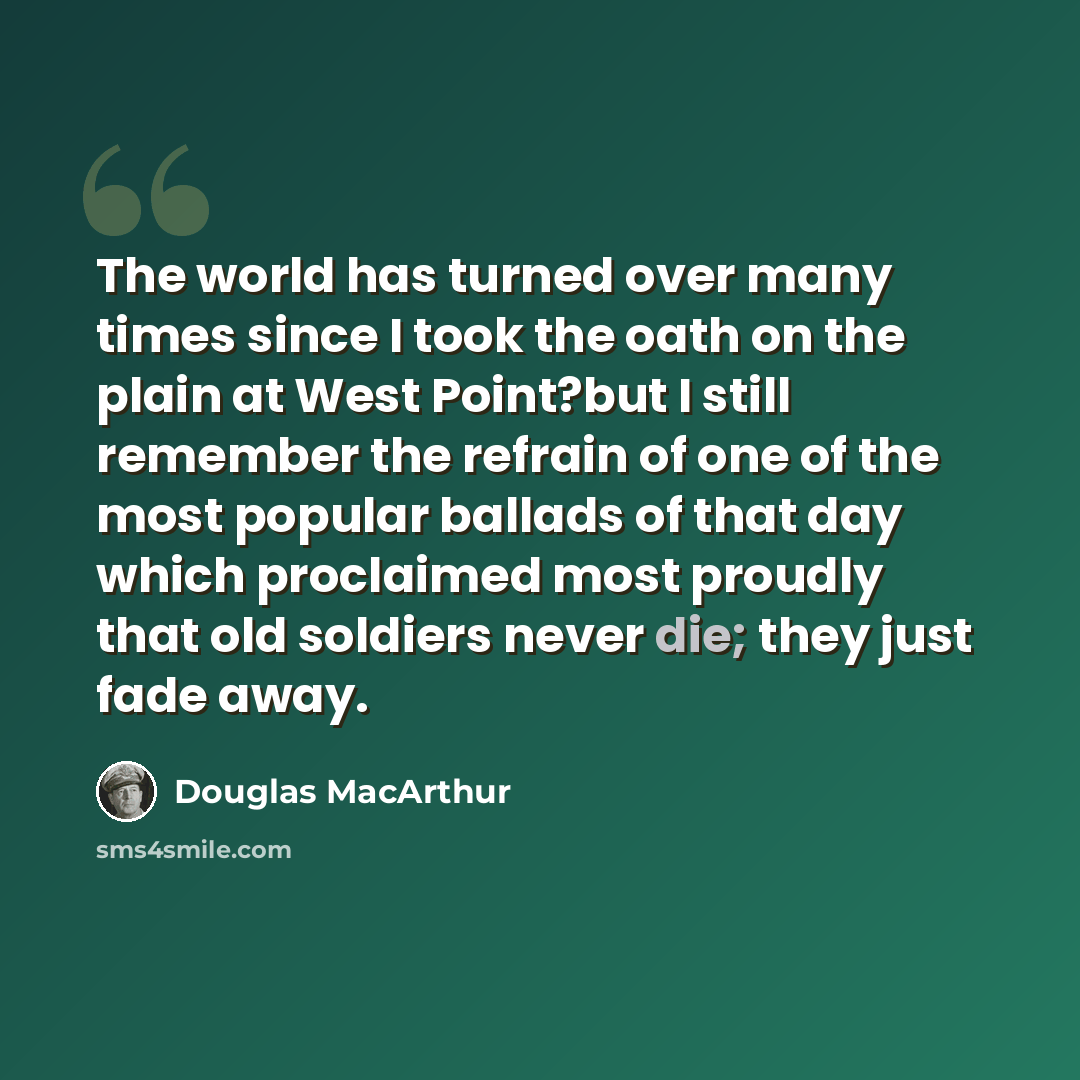 “The world has turned over many times since I took the oath on the plain at West Point?but I still remember the refrain of one of the most popular ballads of that day which proclaimed most proudly that old soldiers never die; they just fade away.” quote by Douglas MacArthur