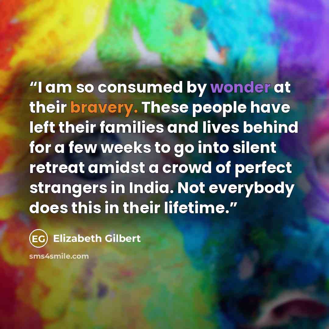 “I am so consumed by wonder at their bravery. These people have left their families and lives behind for a few weeks to go into silent retreat amidst a crowd of perfect strangers in India. Not everybody does this in their lifetime.” quote by Elizabeth Gilbert