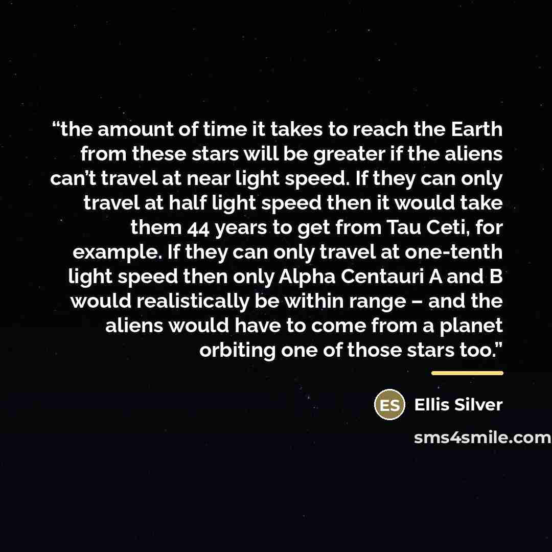 “the amount of time it takes to reach the Earth from these stars will be greater if the aliens can’t travel at near light speed. If they can only travel at half light speed then it would take them 44 years to get from Tau Ceti, for example. If they can only travel at one-tenth light speed then only…” quote by Ellis Silver