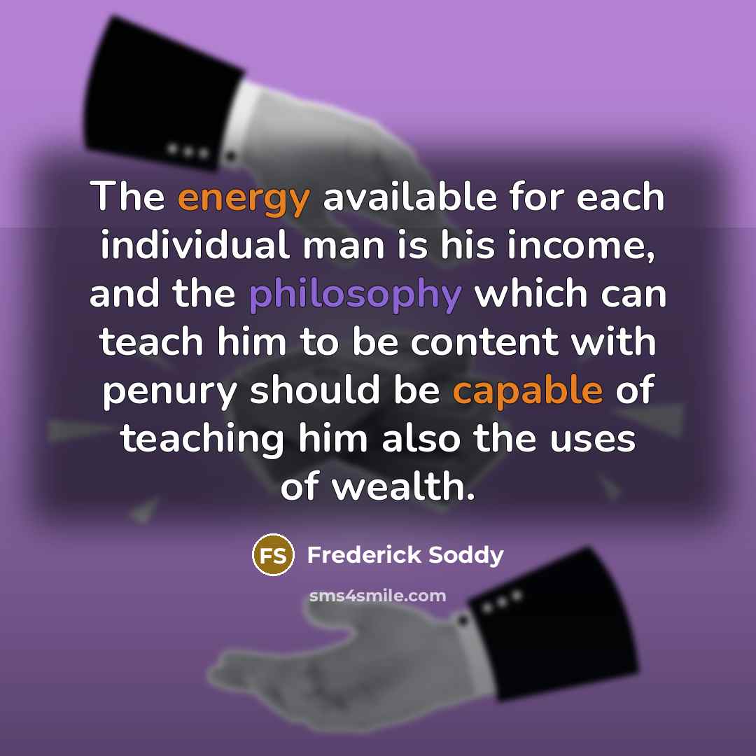 “The energy available for each individual man is his income, and the philosophy which can teach him to be content with penury should be capable of teaching him also the uses of wealth.” quote by Frederick Soddy