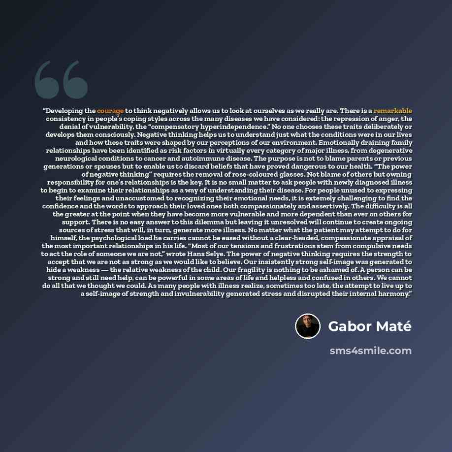 “Developing the courage to think negatively allows us to look at ourselves as we really are. There is a remarkable consistency in people’s coping styles across the many diseases we have considered: the repression of anger, the denial of vulnerability, the “compensatory hyperindependence.” No one…” quote by Gabor Maté