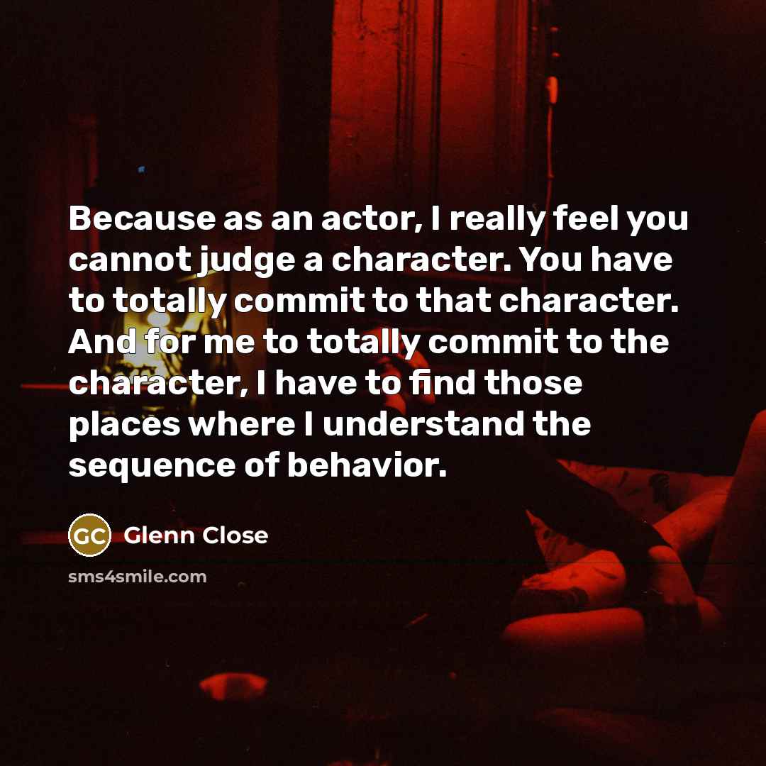 “Because as an actor, I really feel you cannot judge a character. You have to totally commit to that character. And for me to totally commit to the character, I have to find those places where I understand the sequence of behavior.” quote by Glenn Close